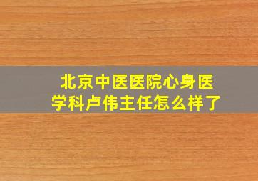 北京中医医院心身医学科卢伟主任怎么样了