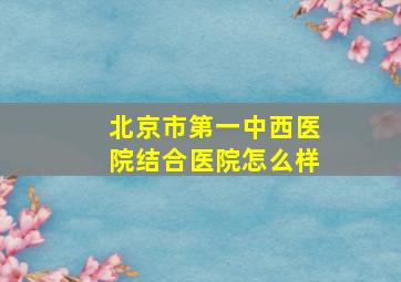 北京市第一中西医院结合医院怎么样