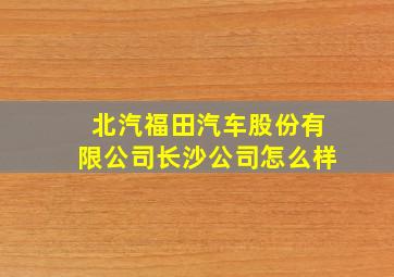 北汽福田汽车股份有限公司长沙公司怎么样