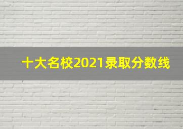 十大名校2021录取分数线