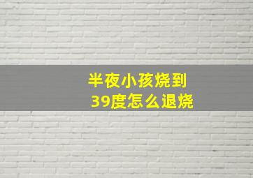 半夜小孩烧到39度怎么退烧