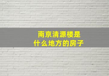 南京清源楼是什么地方的房子