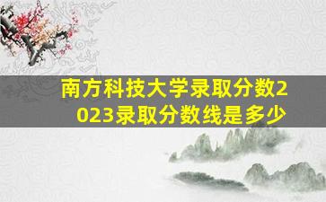 南方科技大学录取分数2023录取分数线是多少