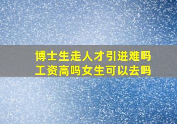 博士生走人才引进难吗工资高吗女生可以去吗