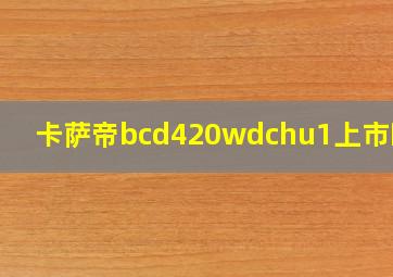 卡萨帝bcd420wdchu1上市时间