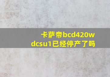 卡萨帝bcd420wdcsu1已经停产了吗