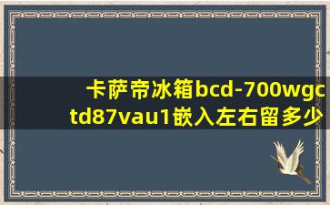 卡萨帝冰箱bcd-700wgctd87vau1嵌入左右留多少