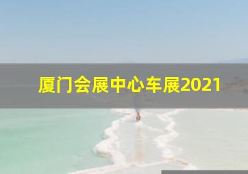 厦门会展中心车展2021