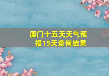 厦门十五天天气预报15天查询结果