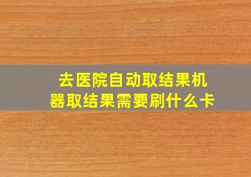 去医院自动取结果机器取结果需要刷什么卡