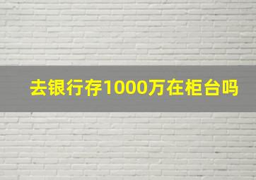 去银行存1000万在柜台吗