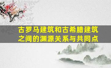 古罗马建筑和古希腊建筑之间的渊源关系与共同点