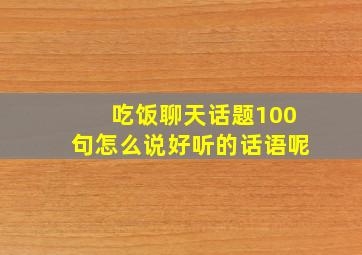 吃饭聊天话题100句怎么说好听的话语呢