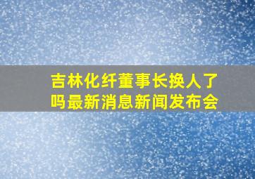 吉林化纤董事长换人了吗最新消息新闻发布会