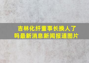 吉林化纤董事长换人了吗最新消息新闻报道图片