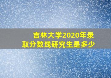 吉林大学2020年录取分数线研究生是多少