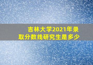 吉林大学2021年录取分数线研究生是多少