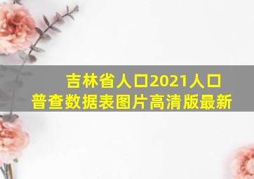 吉林省人口2021人口普查数据表图片高清版最新