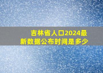 吉林省人口2024最新数据公布时间是多少