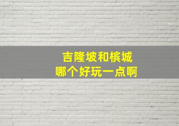 吉隆坡和槟城哪个好玩一点啊