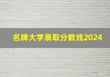 名牌大学录取分数线2024