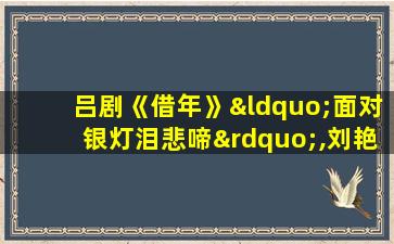 吕剧《借年》“面对银灯泪悲啼”,刘艳芳