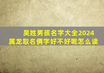 吴姓男孩名字大全2024属龙取名俩字好不好呢怎么读