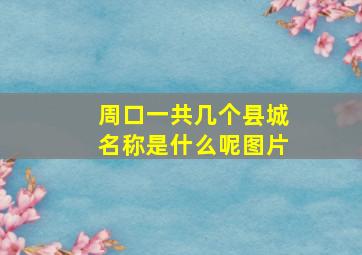 周口一共几个县城名称是什么呢图片