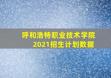 呼和浩特职业技术学院2021招生计划数据