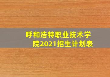 呼和浩特职业技术学院2021招生计划表