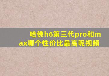 哈佛h6第三代pro和max哪个性价比最高呢视频