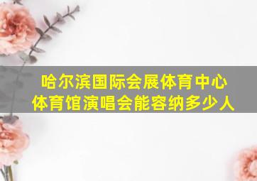 哈尔滨国际会展体育中心体育馆演唱会能容纳多少人