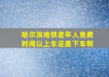 哈尔滨地铁老年人免费时间以上车还是下车啊