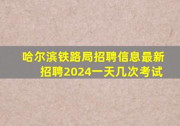 哈尔滨铁路局招聘信息最新招聘2024一天几次考试