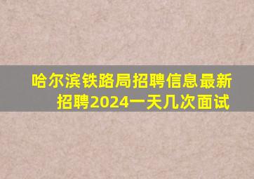 哈尔滨铁路局招聘信息最新招聘2024一天几次面试