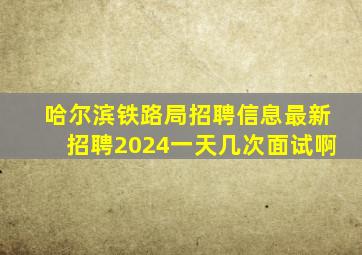 哈尔滨铁路局招聘信息最新招聘2024一天几次面试啊