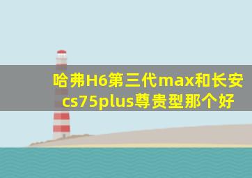 哈弗H6第三代max和长安cs75plus尊贵型那个好