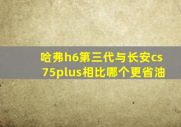 哈弗h6第三代与长安cs75plus相比哪个更省油