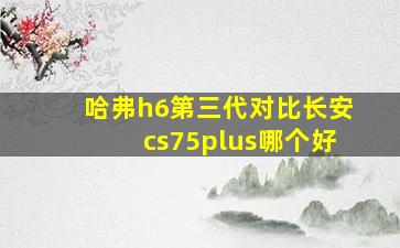 哈弗h6第三代对比长安cs75plus哪个好