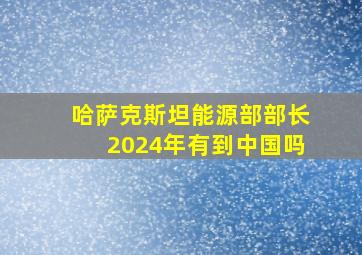 哈萨克斯坦能源部部长2024年有到中国吗