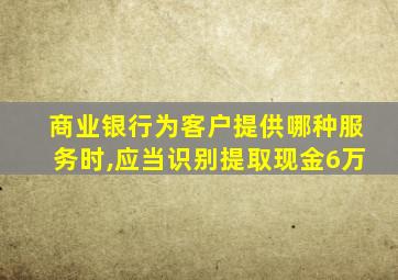 商业银行为客户提供哪种服务时,应当识别提取现金6万