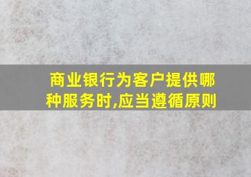 商业银行为客户提供哪种服务时,应当遵循原则