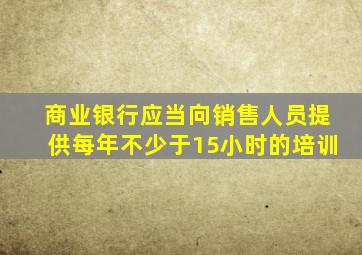 商业银行应当向销售人员提供每年不少于15小时的培训