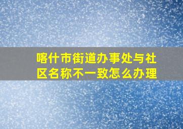 喀什市街道办事处与社区名称不一致怎么办理