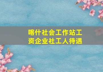 喀什社会工作站工资企业社工人待遇