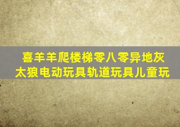 喜羊羊爬楼梯零八零异地灰太狼电动玩具轨道玩具儿童玩