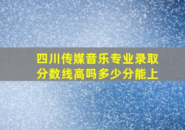 四川传媒音乐专业录取分数线高吗多少分能上