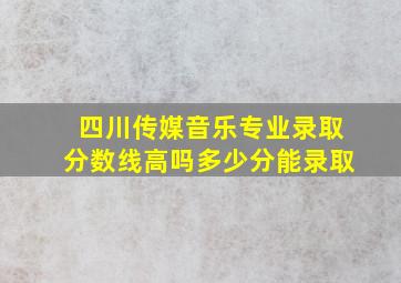 四川传媒音乐专业录取分数线高吗多少分能录取