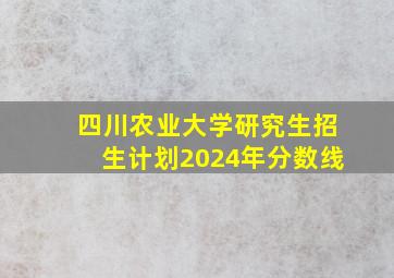 四川农业大学研究生招生计划2024年分数线