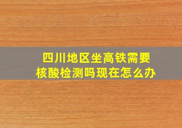 四川地区坐高铁需要核酸检测吗现在怎么办